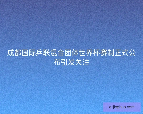 成都国际乒联混合团体世界杯赛制正式公布引发关注