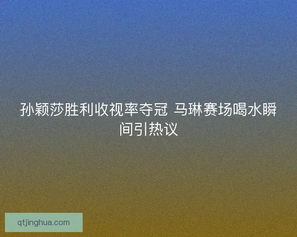 孙颖莎胜利收视率夺冠 马琳赛场喝水瞬间引热议