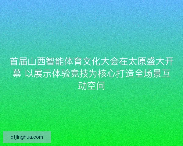 首届山西智能体育文化大会在太原盛大开幕 以展示体验竞技为核心打造全场景互动空间